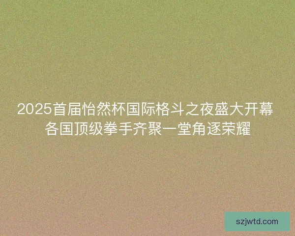 2025首届怡然杯国际格斗之夜盛大开幕 各国顶级拳手齐聚一堂角逐荣耀