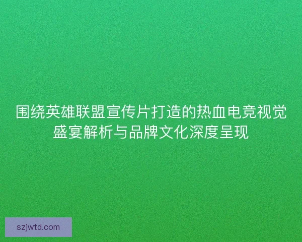 围绕英雄联盟宣传片打造的热血电竞视觉盛宴解析与品牌文化深度呈现