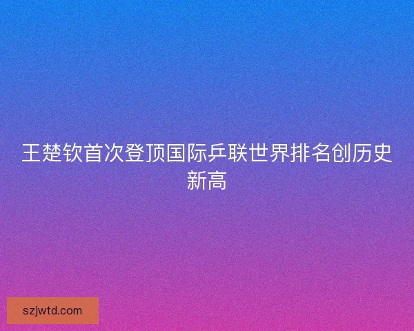 王楚钦首次登顶国际乒联世界排名创历史新高