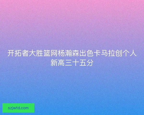 开拓者大胜篮网杨瀚森出色卡马拉创个人新高三十五分